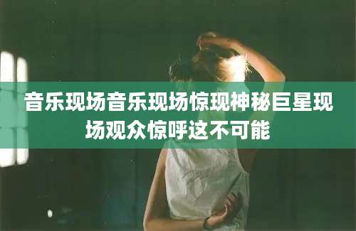 音乐现场音乐现场惊现神秘巨星现场观众惊呼这不可能
