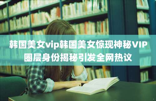 韩国美女vip韩国美女惊现神秘VIP圈层身份揭秘引发全网热议