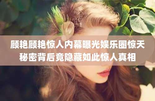 顾艳顾艳惊人内幕曝光娱乐圈惊天秘密背后竟隐藏如此惊人真相