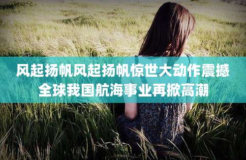 风起扬帆风起扬帆惊世大动作震撼全球我国航海事业再掀高潮