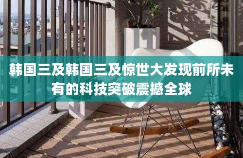 韩国三及韩国三及惊世大发现前所未有的科技突破震撼全球