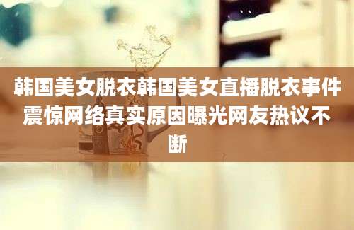 韩国美女脱衣韩国美女直播脱衣事件震惊网络真实原因曝光网友热议不断