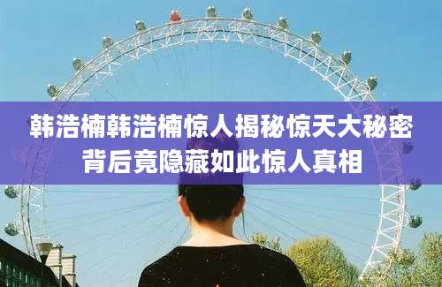 韩浩楠韩浩楠惊人揭秘惊天大秘密背后竟隐藏如此惊人真相