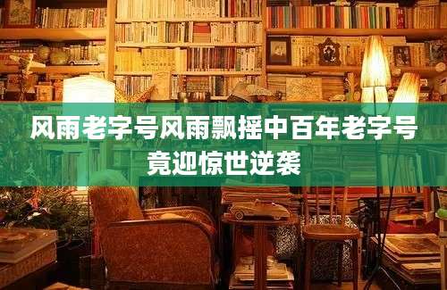 风雨老字号风雨飘摇中百年老字号竟迎惊世逆袭