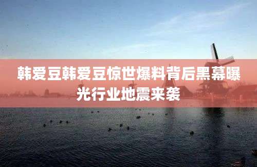 韩爱豆韩爱豆惊世爆料背后黑幕曝光行业地震来袭