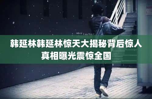 韩延林韩延林惊天大揭秘背后惊人真相曝光震惊全国