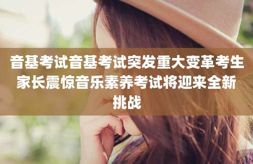 音基考试音基考试突发重大变革考生家长震惊音乐素养考试将迎来全新挑战