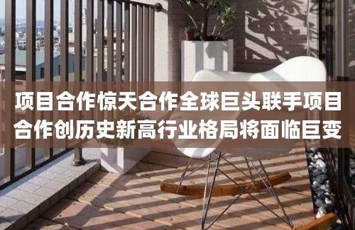 项目合作惊天合作全球巨头联手项目合作创历史新高行业格局将面临巨变
