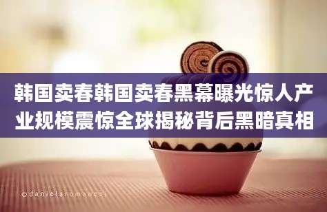 韩国卖春韩国卖春黑幕曝光惊人产业规模震惊全球揭秘背后黑暗真相