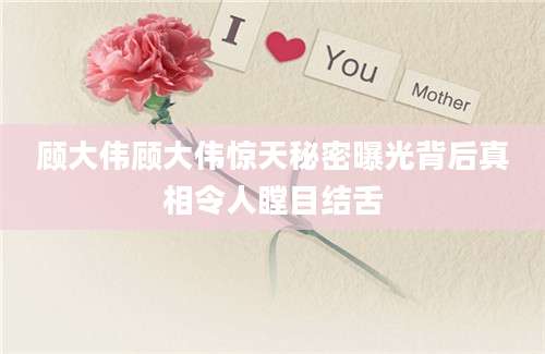 顾大伟顾大伟惊天秘密曝光背后真相令人瞠目结舌