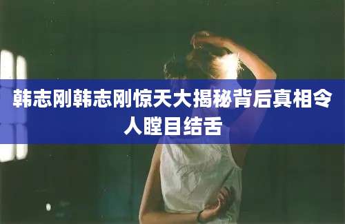 韩志刚韩志刚惊天大揭秘背后真相令人瞠目结舌