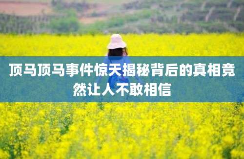 顶马顶马事件惊天揭秘背后的真相竟然让人不敢相信