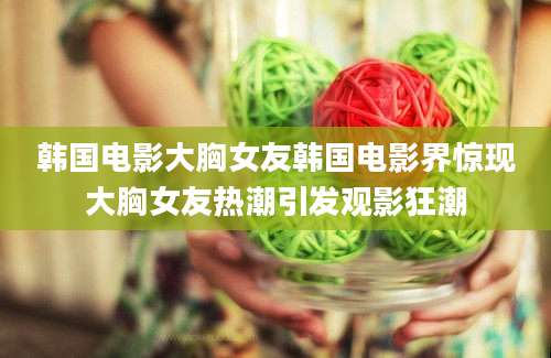 韩国电影大胸女友韩国电影界惊现大胸女友热潮引发观影狂潮
