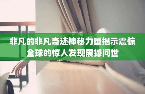 非凡的非凡奇迹神秘力量揭示震惊全球的惊人发现震撼问世