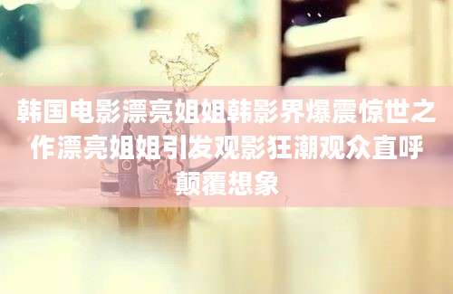 韩国电影漂亮姐姐韩影界爆震惊世之作漂亮姐姐引发观影狂潮观众直呼颠覆想象