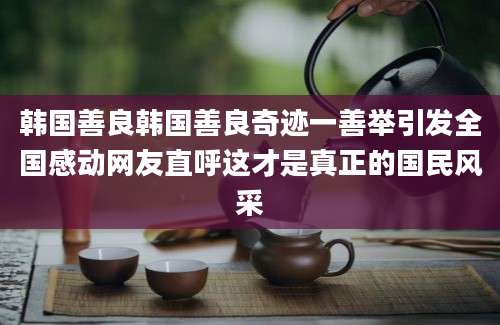 韩国善良韩国善良奇迹一善举引发全国感动网友直呼这才是真正的国民风采