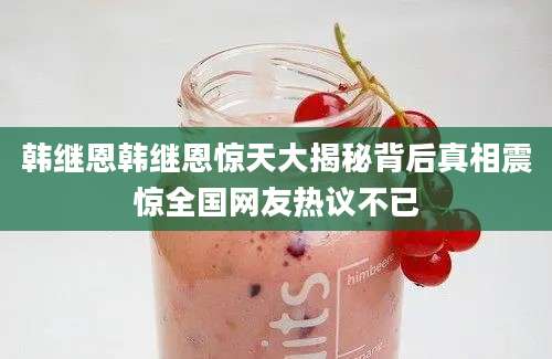 韩继恩韩继恩惊天大揭秘背后真相震惊全国网友热议不已