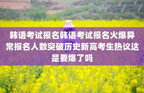 韩语考试报名韩语考试报名火爆异常报名人数突破历史新高考生热议这是要爆了吗