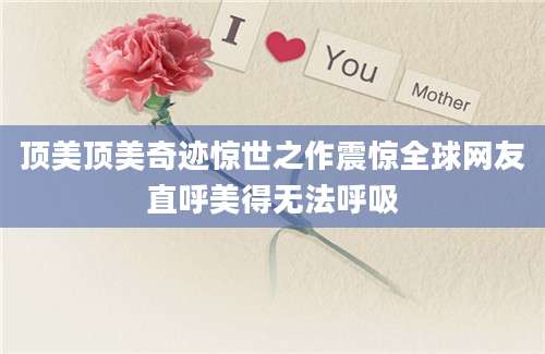 顶美顶美奇迹惊世之作震惊全球网友直呼美得无法呼吸
