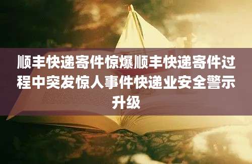 顺丰快递寄件惊爆顺丰快递寄件过程中突发惊人事件快递业安全警示升级