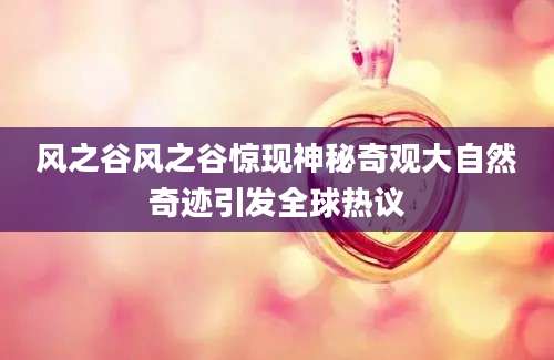 风之谷风之谷惊现神秘奇观大自然奇迹引发全球热议