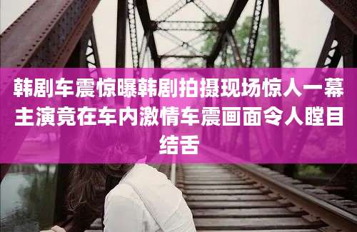 韩剧车震惊曝韩剧拍摄现场惊人一幕主演竟在车内激情车震画面令人瞠目结舌