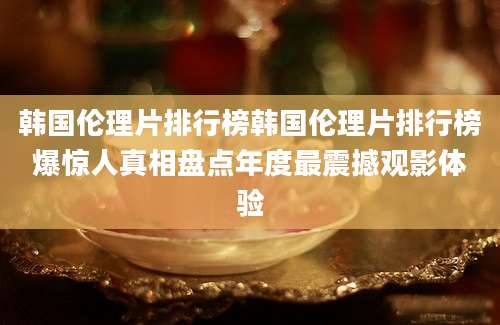 韩国伦理片排行榜韩国伦理片排行榜爆惊人真相盘点年度最震撼观影体验