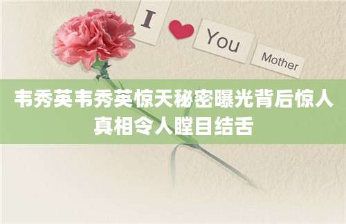 韦秀英韦秀英惊天秘密曝光背后惊人真相令人瞠目结舌