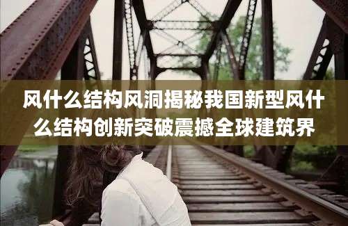 风什么结构风洞揭秘我国新型风什么结构创新突破震撼全球建筑界