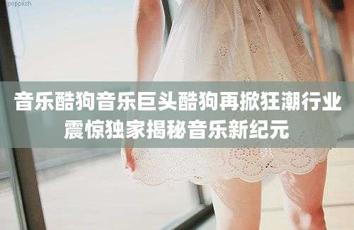 音乐酷狗音乐巨头酷狗再掀狂潮行业震惊独家揭秘音乐新纪元