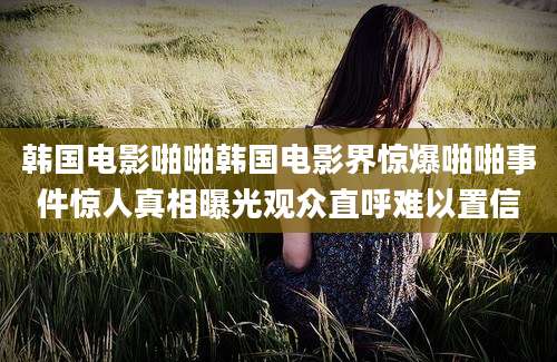 韩国电影啪啪韩国电影界惊爆啪啪事件惊人真相曝光观众直呼难以置信
