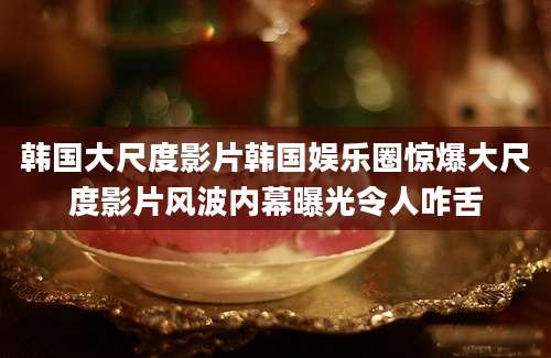 韩国大尺度影片韩国娱乐圈惊爆大尺度影片风波内幕曝光令人咋舌