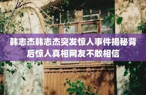韩志杰韩志杰突发惊人事件揭秘背后惊人真相网友不敢相信
