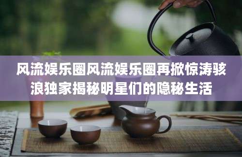 风流娱乐圈风流娱乐圈再掀惊涛骇浪独家揭秘明星们的隐秘生活