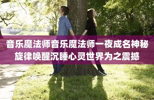 音乐魔法师音乐魔法师一夜成名神秘旋律唤醒沉睡心灵世界为之震撼