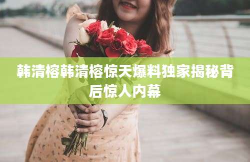 韩清榕韩清榕惊天爆料独家揭秘背后惊人内幕