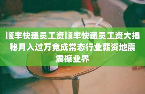 顺丰快递员工资顺丰快递员工资大揭秘月入过万竟成常态行业薪资地震震撼业界