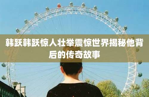 韩跃韩跃惊人壮举震惊世界揭秘他背后的传奇故事