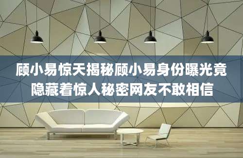 顾小易惊天揭秘顾小易身份曝光竟隐藏着惊人秘密网友不敢相信