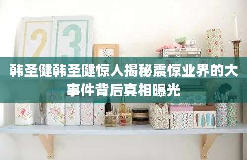 韩圣健韩圣健惊人揭秘震惊业界的大事件背后真相曝光