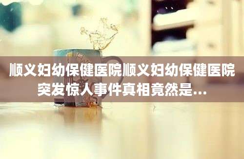 顺义妇幼保健医院顺义妇幼保健医院突发惊人事件真相竟然是...