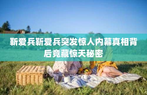 靳爱兵靳爱兵突发惊人内幕真相背后竟藏惊天秘密