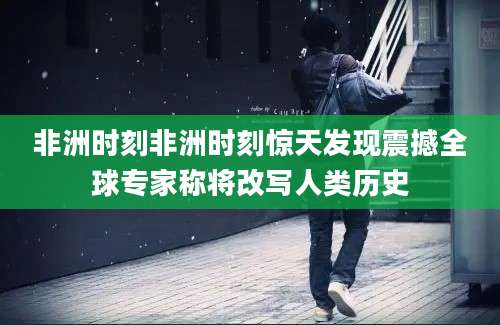 非洲时刻非洲时刻惊天发现震撼全球专家称将改写人类历史