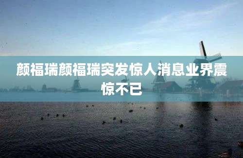 颜福瑞颜福瑞突发惊人消息业界震惊不已