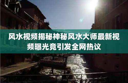 风水视频揭秘神秘风水大师最新视频曝光竟引发全网热议