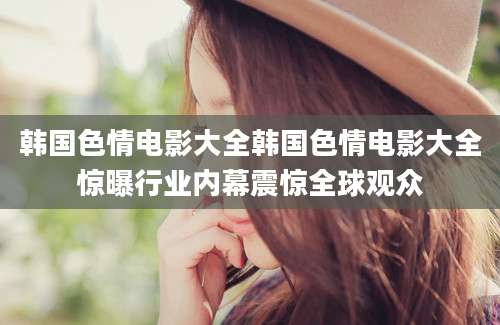 韩国色情电影大全韩国色情电影大全惊曝行业内幕震惊全球观众