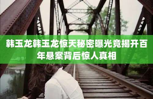 韩玉龙韩玉龙惊天秘密曝光竟揭开百年悬案背后惊人真相