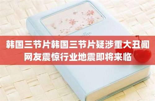 韩国三节片韩国三节片疑涉重大丑闻网友震惊行业地震即将来临