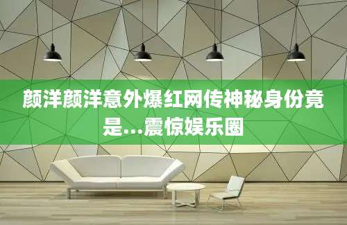 颜洋颜洋意外爆红网传神秘身份竟是...震惊娱乐圈