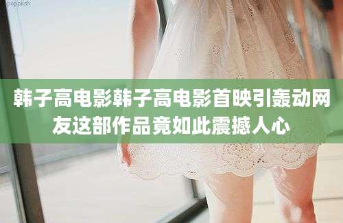 韩子高电影韩子高电影首映引轰动网友这部作品竟如此震撼人心